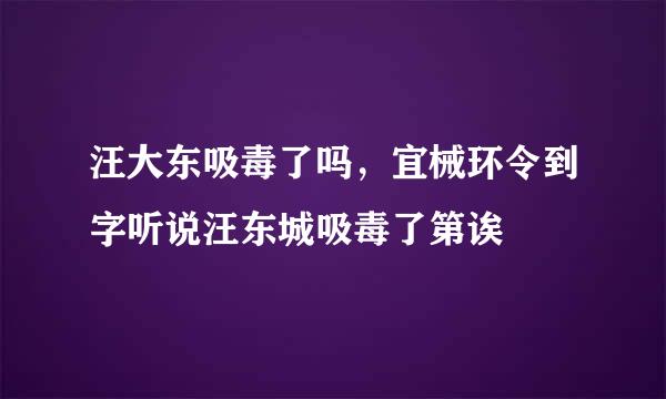 汪大东吸毒了吗，宜械环令到字听说汪东城吸毒了第诶