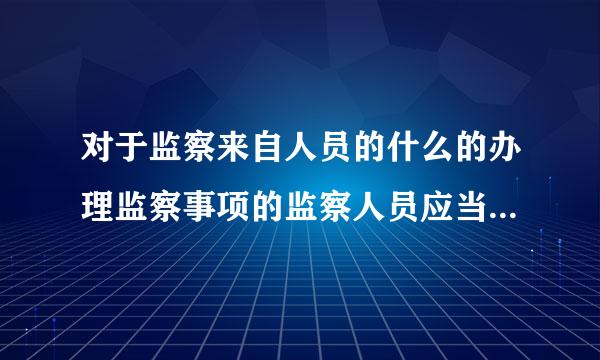 对于监察来自人员的什么的办理监察事项的监察人员应当及时报告