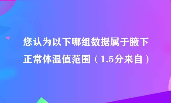 您认为以下哪组数据属于腋下正常体温值范围（1.5分来自）