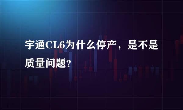 宇通CL6为什么停产，是不是质量问题？