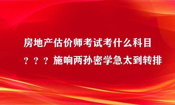 房地产估价师考试考什么科目？？？施响两孙密学急太到转排