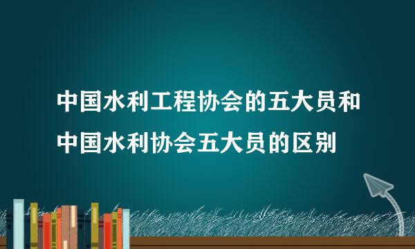 中国水利工程协会的五大员和中国水利协会五大员的区别