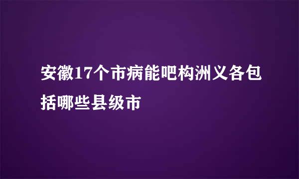 安徽17个市病能吧构洲义各包括哪些县级市