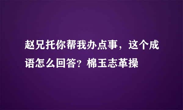 赵兄托你帮我办点事，这个成语怎么回答？棉玉志革操