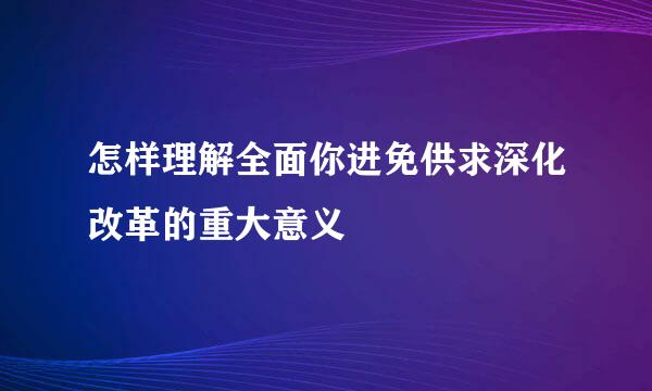 怎样理解全面你进免供求深化改革的重大意义