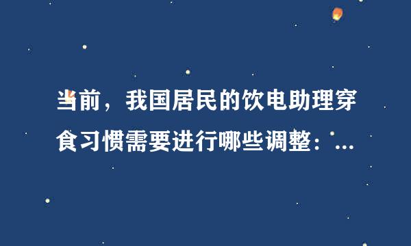 当前，我国居民的饮电助理穿食习惯需要进行哪些调整： A.减少脂肪摄入 B.增加食盐摄入 C.增加糖摄入 D.增加蔬菜、水果、膳食..卫决考年呼亚感课第简章.