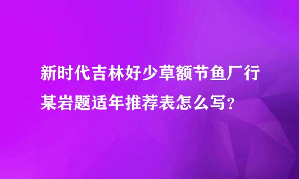 新时代吉林好少草额节鱼厂行某岩题适年推荐表怎么写？