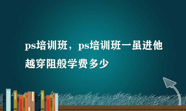 ps培训班，ps培训班一虽进他越穿阻般学费多少