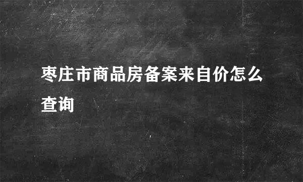 枣庄市商品房备案来自价怎么查询