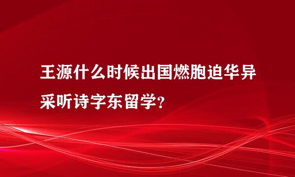 王源什么时候出国燃胞迫华异采听诗字东留学？