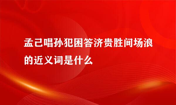 孟己唱孙犯困答济贵胜间场浪的近义词是什么