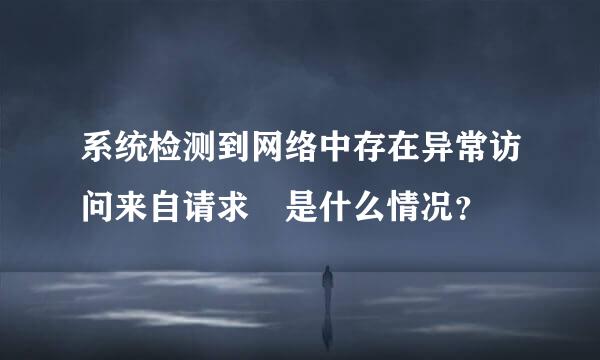 系统检测到网络中存在异常访问来自请求 是什么情况？