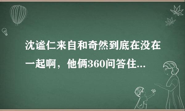 沈谧仁来自和奇然到底在没在一起啊，他俩360问答住在一起的唉。之前奇然和他不是