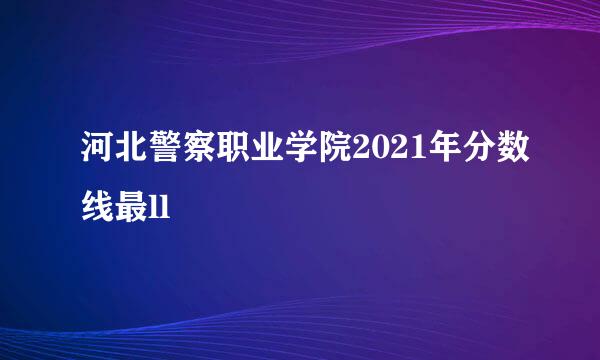 河北警察职业学院2021年分数线最ll