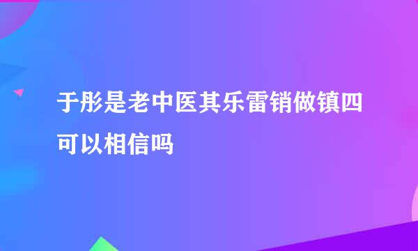 于彤是老中医其乐雷销做镇四可以相信吗