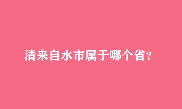 清来自水市属于哪个省？