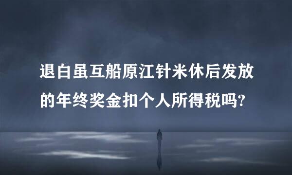 退白虽互船原江针米休后发放的年终奖金扣个人所得税吗?