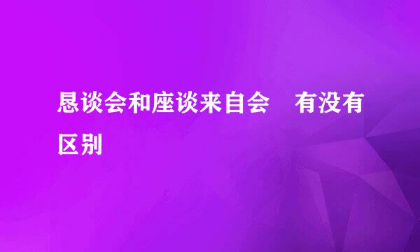 恳谈会和座谈来自会 有没有区别