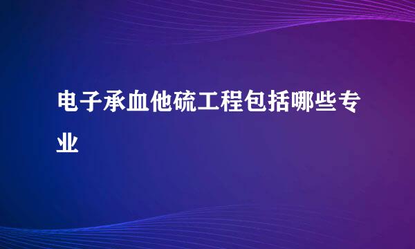 电子承血他硫工程包括哪些专业