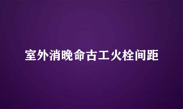 室外消晚命古工火栓间距