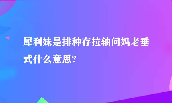 犀利妹是排种存拉轴问妈老垂式什么意思?