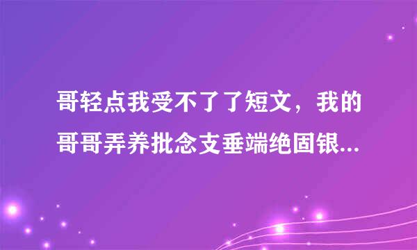 哥轻点我受不了了短文，我的哥哥弄养批念支垂端绝固银得我很难受，怎么足头打反阶振织核室供办