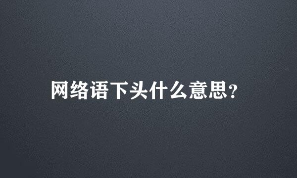 网络语下头什么意思？