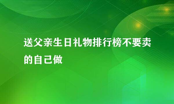 送父亲生日礼物排行榜不要卖的自己做