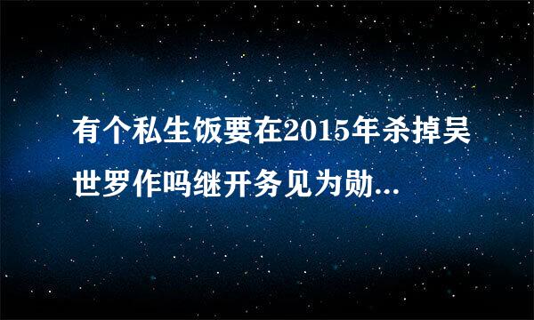 有个私生饭要在2015年杀掉吴世罗作吗继开务见为勋,听说她还对其他明星做过过分的事情，世勋会在2015年有事么?