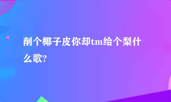 削个椰子皮你却tm给个梨什么歌?