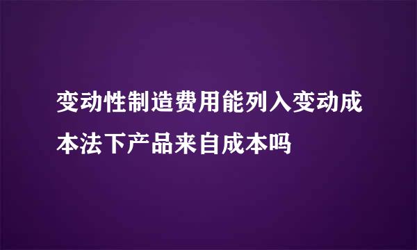 变动性制造费用能列入变动成本法下产品来自成本吗