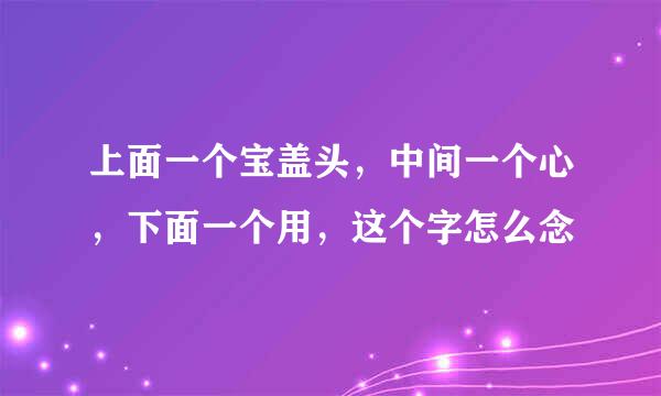 上面一个宝盖头，中间一个心，下面一个用，这个字怎么念