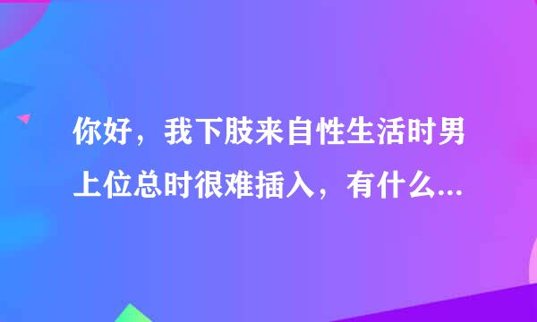 你好，我下肢来自性生活时男上位总时很难插入，有什么方法可以帮助我更好的完成男上位吗？谢谢！