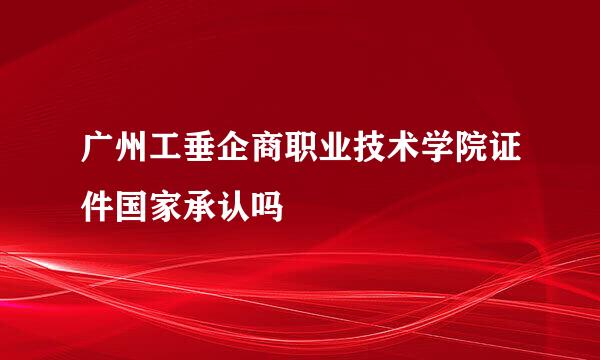 广州工垂企商职业技术学院证件国家承认吗