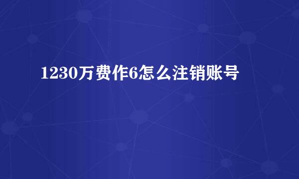 1230万费作6怎么注销账号