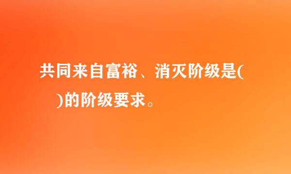 共同来自富裕、消灭阶级是( )的阶级要求。