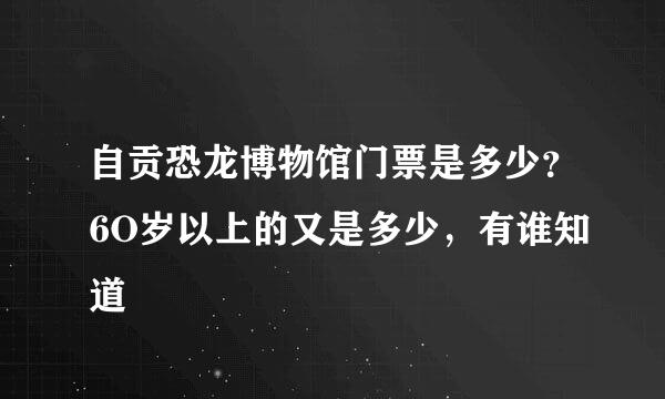 自贡恐龙博物馆门票是多少？6O岁以上的又是多少，有谁知道