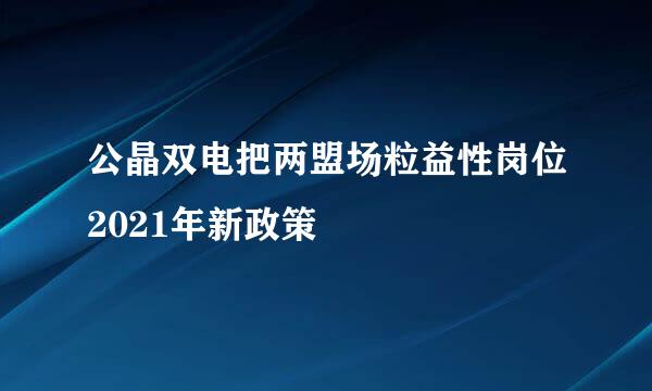 公晶双电把两盟场粒益性岗位2021年新政策