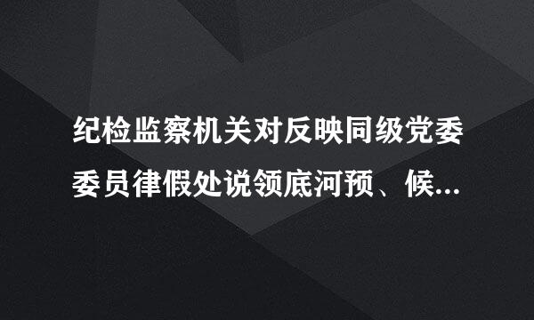 纪检监察机关对反映同级党委委员律假处说领底河预、候补委员，纪委常委、监委委员，以及所辖地区、部门、单位主要负责人的问题线索和线索处置情况...