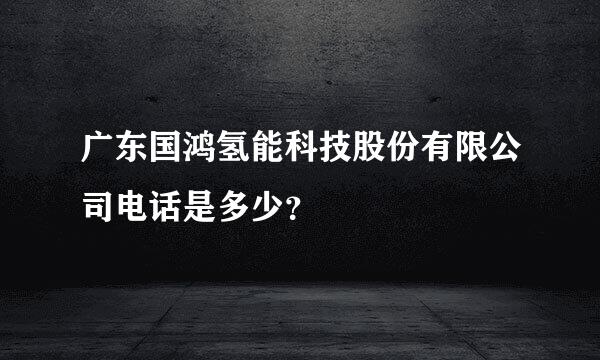 广东国鸿氢能科技股份有限公司电话是多少？