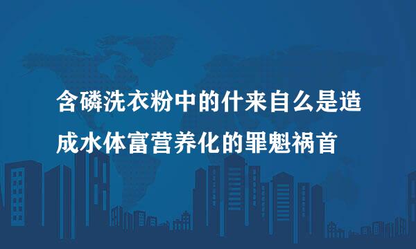 含磷洗衣粉中的什来自么是造成水体富营养化的罪魁祸首