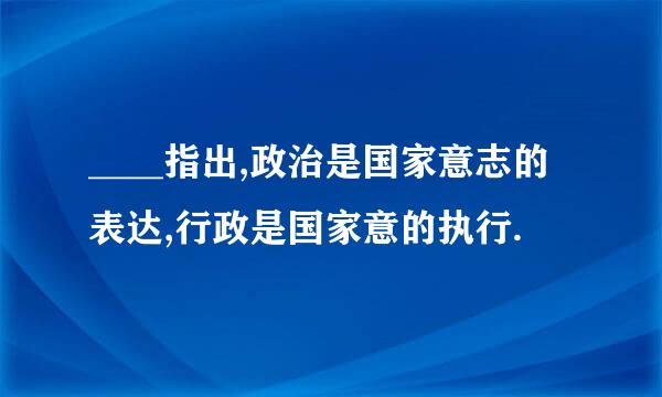 ____指出,政治是国家意志的表达,行政是国家意的执行.