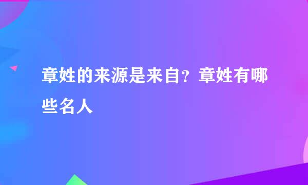 章姓的来源是来自？章姓有哪些名人