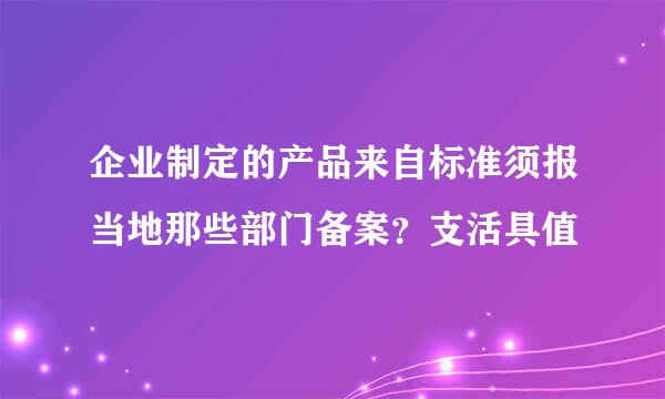 企业制定的产品来自标准须报当地那些部门备案？支活具值