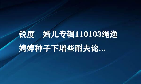 锐度 嫣儿专辑110103绳逸娉婷种子下增些耐夫论得甚记金故载地址有么？好人一生平安