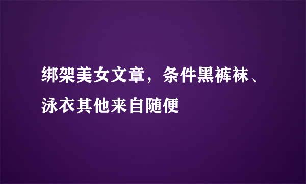 绑架美女文章，条件黑裤袜、泳衣其他来自随便