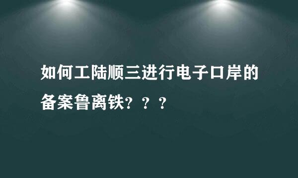 如何工陆顺三进行电子口岸的备案鲁离铁？？？