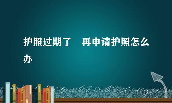 护照过期了 再申请护照怎么办