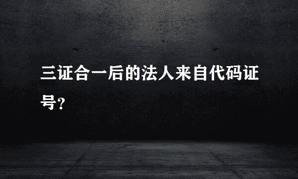 三证合一后的法人来自代码证号？