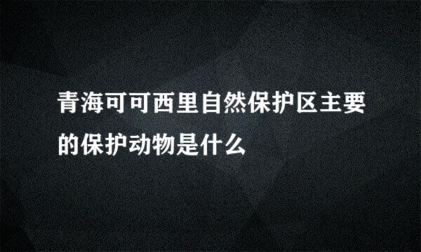 青海可可西里自然保护区主要的保护动物是什么